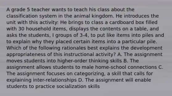 A grade 5 teacher wants to teach his class about the classification system in the animal kingdom. He introduces the unit with this activity: He brings to class a cardboard box filled with 30 household items, displays the contents on a table, and asks the students, I groups of 3-4, to put like items into piles and to explain why they placed certain items into a particular pile. Which of the following rationales best explains the development appropriateness of this instructional activity? A. The assignment moves students into higher-order thinking skills B. The assignment allows students to male home-school connections C. The assignment focuses on categorizing, a skill that calls for explaining inter-relationships D. The assignment will enable students to practice socialization skills