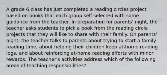 A grade 6 class has just completed a reading circles project based on books that each group self-selected with some guidance from the teacher. In preparation for parents' night, the teacher asks students to pick a book from the reading circle projects that they will like to share with their family. On parents' night, the teacher talks to parents about trying to start a family reading time, about helping their children keep at-home reading logs, and about reinforcing at-home reading efforts with minor rewards. The teacher's activities address which of the following areas of teaching responsibilities?