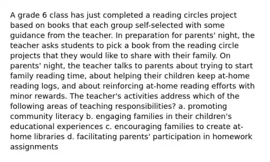 A grade 6 class has just completed a reading circles project based on books that each group self-selected with some guidance from the teacher. In preparation for parents' night, the teacher asks students to pick a book from the reading circle projects that they would like to share with their family. On parents' night, the teacher talks to parents about trying to start family reading time, about helping their children keep at-home reading logs, and about reinforcing at-home reading efforts with minor rewards. The teacher's activities address which of the following areas of teaching responsibilities? a. promoting community literacy b. engaging families in their children's educational experiences c. encouraging families to create at-home libraries d. facilitating parents' participation in homework assignments