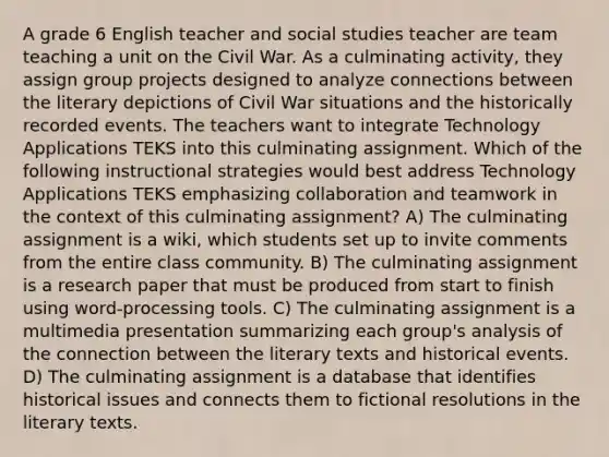 A grade 6 English teacher and social studies teacher are team teaching a unit on the Civil War. As a culminating activity, they assign group projects designed to analyze connections between the literary depictions of Civil War situations and the historically recorded events. The teachers want to integrate Technology Applications TEKS into this culminating assignment. Which of the following instructional strategies would best address Technology Applications TEKS emphasizing collaboration and teamwork in the context of this culminating assignment? A) The culminating assignment is a wiki, which students set up to invite comments from the entire class community. B) The culminating assignment is a research paper that must be produced from start to finish using word-processing tools. C) The culminating assignment is a multimedia presentation summarizing each group's analysis of the connection between the literary texts and historical events. D) The culminating assignment is a database that identifies historical issues and connects them to fictional resolutions in the literary texts.