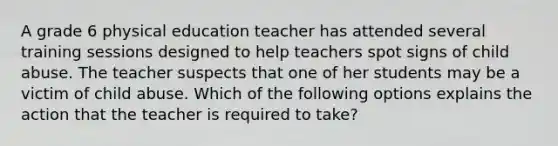 A grade 6 physical education teacher has attended several training sessions designed to help teachers spot signs of child abuse. The teacher suspects that one of her students may be a victim of child abuse. Which of the following options explains the action that the teacher is required to take?