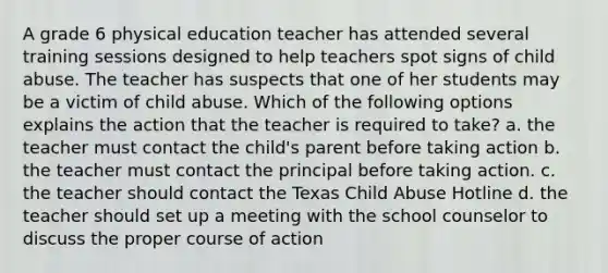 A grade 6 physical education teacher has attended several training sessions designed to help teachers spot signs of child abuse. The teacher has suspects that one of her students may be a victim of child abuse. Which of the following options explains the action that the teacher is required to take? a. the teacher must contact the child's parent before taking action b. the teacher must contact the principal before taking action. c. the teacher should contact the Texas Child Abuse Hotline d. the teacher should set up a meeting with the school counselor to discuss the proper course of action