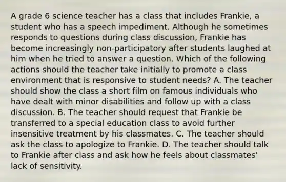 A grade 6 science teacher has a class that includes Frankie, a student who has a speech impediment. Although he sometimes responds to questions during class discussion, Frankie has become increasingly non-participatory after students laughed at him when he tried to answer a question. Which of the following actions should the teacher take initially to promote a class environment that is responsive to student needs? A. The teacher should show the class a short film on famous individuals who have dealt with minor disabilities and follow up with a class discussion. B. The teacher should request that Frankie be transferred to a special education class to avoid further insensitive treatment by his classmates. C. The teacher should ask the class to apologize to Frankie. D. The teacher should talk to Frankie after class and ask how he feels about classmates' lack of sensitivity.