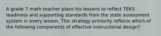 A grade 7 math teacher plans his lessons to reflect TEKS readiness and supporting standards from the state assessment system in every lesson. This strategy primarily reflects which of the following components of effective instructional design?