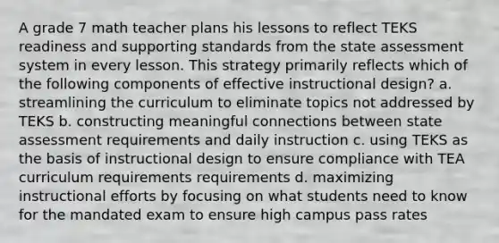 A grade 7 math teacher plans his lessons to reflect TEKS readiness and supporting standards from the state assessment system in every lesson. This strategy primarily reflects which of the following components of effective instructional design? a. streamlining the curriculum to eliminate topics not addressed by TEKS b. constructing meaningful connections between state assessment requirements and daily instruction c. using TEKS as the basis of instructional design to ensure compliance with TEA curriculum requirements requirements d. maximizing instructional efforts by focusing on what students need to know for the mandated exam to ensure high campus pass rates