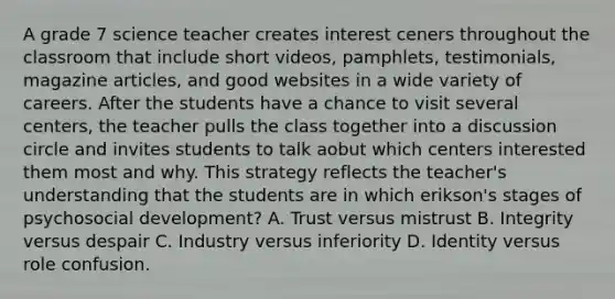 A grade 7 science teacher creates interest ceners throughout the classroom that include short videos, pamphlets, testimonials, magazine articles, and good websites in a wide variety of careers. After the students have a chance to visit several centers, the teacher pulls the class together into a discussion circle and invites students to talk aobut which centers interested them most and why. This strategy reflects the teacher's understanding that the students are in which erikson's stages of psychosocial development? A. Trust versus mistrust B. Integrity versus despair C. Industry versus inferiority D. Identity versus role confusion.