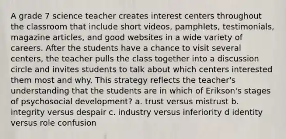 A grade 7 science teacher creates interest centers throughout the classroom that include short videos, pamphlets, testimonials, magazine articles, and good websites in a wide variety of careers. After the students have a chance to visit several centers, the teacher pulls the class together into a discussion circle and invites students to talk about which centers interested them most and why. This strategy reflects the teacher's understanding that the students are in which of Erikson's stages of psychosocial development? a. trust versus mistrust b. integrity versus despair c. industry versus inferiority d identity versus role confusion