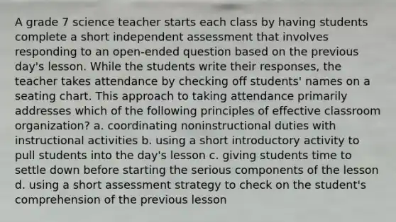 A grade 7 science teacher starts each class by having students complete a short independent assessment that involves responding to an open-ended question based on the previous day's lesson. While the students write their responses, the teacher takes attendance by checking off students' names on a seating chart. This approach to taking attendance primarily addresses which of the following principles of effective classroom organization? a. coordinating noninstructional duties with instructional activities b. using a short introductory activity to pull students into the day's lesson c. giving students time to settle down before starting the serious components of the lesson d. using a short assessment strategy to check on the student's comprehension of the previous lesson