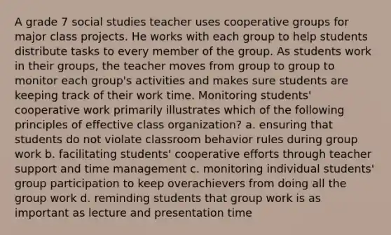 A grade 7 social studies teacher uses cooperative groups for major class projects. He works with each group to help students distribute tasks to every member of the group. As students work in their groups, the teacher moves from group to group to monitor each group's activities and makes sure students are keeping track of their work time. Monitoring students' cooperative work primarily illustrates which of the following principles of effective class organization? a. ensuring that students do not violate classroom behavior rules during group work b. facilitating students' cooperative efforts through teacher support and time management c. monitoring individual students' group participation to keep overachievers from doing all the group work d. reminding students that group work is as important as lecture and presentation time