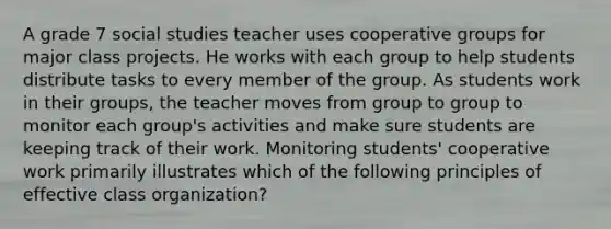 A grade 7 social studies teacher uses cooperative groups for major class projects. He works with each group to help students distribute tasks to every member of the group. As students work in their groups, the teacher moves from group to group to monitor each group's activities and make sure students are keeping track of their work. Monitoring students' cooperative work primarily illustrates which of the following principles of effective class organization?