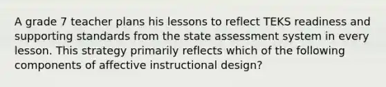 A grade 7 teacher plans his lessons to reflect TEKS readiness and supporting standards from the state assessment system in every lesson. This strategy primarily reflects which of the following components of affective instructional design?