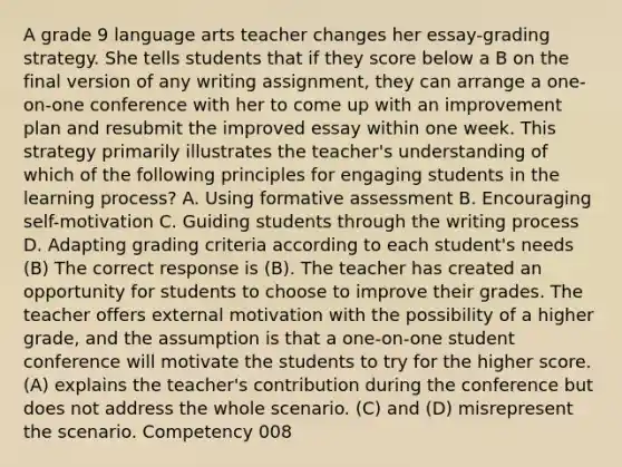 A grade 9 language arts teacher changes her essay-grading strategy. She tells students that if they score below a B on the final version of any writing assignment, they can arrange a one-on-one conference with her to come up with an improvement plan and resubmit the improved essay within one week. This strategy primarily illustrates the teacher's understanding of which of the following principles for engaging students in the learning process? A. Using formative assessment B. Encouraging self-motivation C. Guiding students through the writing process D. Adapting grading criteria according to each student's needs (B) The correct response is (B). The teacher has created an opportunity for students to choose to improve their grades. The teacher offers external motivation with the possibility of a higher grade, and the assumption is that a one-on-one student conference will motivate the students to try for the higher score. (A) explains the teacher's contribution during the conference but does not address the whole scenario. (C) and (D) misrepresent the scenario. Competency 008