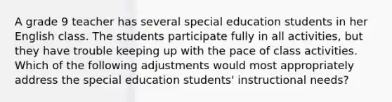 A grade 9 teacher has several special education students in her English class. The students participate fully in all activities, but they have trouble keeping up with the pace of class activities. Which of the following adjustments would most appropriately address the special education students' instructional needs?