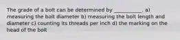 The grade of a bolt can be determined by ___________. a) measuring the bolt diameter b) measuring the bolt length and diameter c) counting its threads per inch d) the marking on the head of the bolt