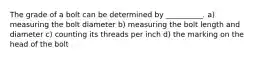 The grade of a bolt can be determined by __________. a) measuring the bolt diameter b) measuring the bolt length and diameter c) counting its threads per inch d) the marking on the head of the bolt