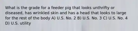 What is the grade for a feeder pig that looks unthrifty or diseased, has wrinkled skin and has a head that looks to large for the rest of the body A) U.S. No. 2 B) U.S. No. 3 C) U.S. No. 4 D) U.S. utility