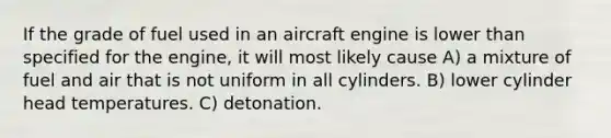 If the grade of fuel used in an aircraft engine is lower than specified for the engine, it will most likely cause A) a mixture of fuel and air that is not uniform in all cylinders. B) lower cylinder head temperatures. C) detonation.