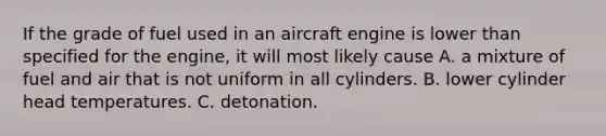 If the grade of fuel used in an aircraft engine is lower than specified for the engine, it will most likely cause A. a mixture of fuel and air that is not uniform in all cylinders. B. lower cylinder head temperatures. C. detonation.