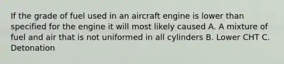 If the grade of fuel used in an aircraft engine is lower than specified for the engine it will most likely caused A. A mixture of fuel and air that is not uniformed in all cylinders B. Lower CHT C. Detonation