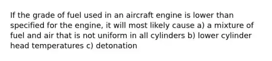 If the grade of fuel used in an aircraft engine is lower than specified for the engine, it will most likely cause a) a mixture of fuel and air that is not uniform in all cylinders b) lower cylinder head temperatures c) detonation