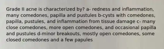 Grade II acne is characterized by? a- redness and inflammation, many comedones, papilla and pustules b-cysts with comedones, papilla, pustules, and inflammation from tissue damage c- many close comedones, more open comedones, and occasional papilla and pustules d-minor breakouts, mostly open comedones, some closed comedones and a few papules