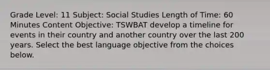 Grade Level: 11 Subject: Social Studies Length of Time: 60 Minutes Content Objective: TSWBAT develop a timeline for events in their country and another country over the last 200 years. Select the best language objective from the choices below.