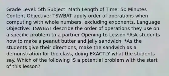 Grade Level: 5th Subject: Math Length of Time: 50 Minutes Content Objective: TSWBAT apply order of operations when computing with whole numbers, excluding exponents. Language Objective: TSWBAT describe the order of operations they use on a specific problem to a partner Opening to Lesson *Ask students how to make a peanut butter and jelly sandwich. *As the students give their directions, make the sandwich as a demonstration for the class, doing EXACTLY what the students say. Which of the following IS a potential problem with the start of this lesson?