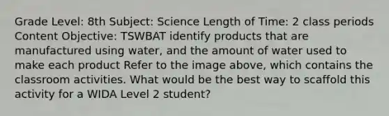 Grade Level: 8th Subject: Science Length of Time: 2 class periods Content Objective: TSWBAT identify products that are manufactured using water, and the amount of water used to make each product Refer to the image above, which contains the classroom activities. What would be the best way to scaffold this activity for a WIDA Level 2 student?