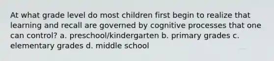 At what grade level do most children first begin to realize that learning and recall are governed by cognitive processes that one can control? a. preschool/kindergarten b. primary grades c. elementary grades d. middle school