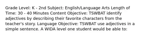 Grade Level: K - 2nd Subject: English/Language Arts Length of Time: 30 - 40 Minutes Content Objective: TSWBAT identify adjectives by describing their favorite characters from the teacher's story. Language Objective: TSWBAT use adjectives in a simple sentence. A WIDA level one student would be able to: