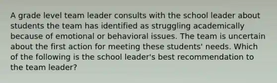 A grade level team leader consults with the school leader about students the team has identified as struggling academically because of emotional or behavioral issues. The team is uncertain about the first action for meeting these students' needs. Which of the following is the school leader's best recommendation to the team leader?