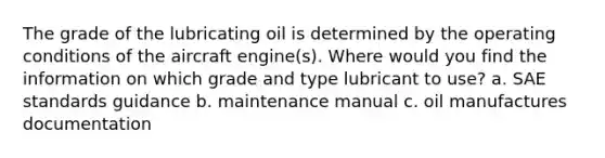 The grade of the lubricating oil is determined by the operating conditions of the aircraft engine(s). Where would you find the information on which grade and type lubricant to use? a. SAE standards guidance b. maintenance manual c. oil manufactures documentation