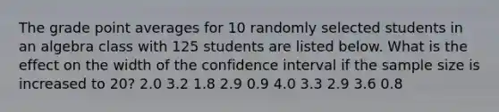 The grade point averages for 10 randomly selected students in an algebra class with 125 students are listed below. What is the effect on the width of the confidence interval if the sample size is increased to 20? 2.0 3.2 1.8 2.9 0.9 4.0 3.3 2.9 3.6 0.8