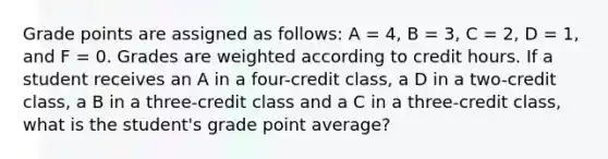 Grade points are assigned as follows: A = 4, B = 3, C = 2, D = 1, and F = 0. Grades are weighted according to credit hours. If a student receives an A in a four-credit class, a D in a two-credit class, a B in a three-credit class and a C in a three-credit class, what is the student's grade point average?