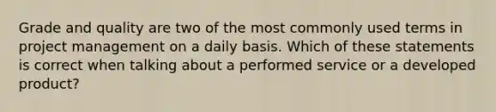 Grade and quality are two of the most commonly used terms in project management on a daily basis. Which of these statements is correct when talking about a performed service or a developed product?