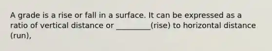 A grade is a rise or fall in a surface. It can be expressed as a ratio of vertical distance or _________(rise) to horizontal distance (run),