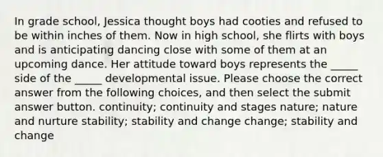 In grade school, Jessica thought boys had cooties and refused to be within inches of them. Now in high school, she flirts with boys and is anticipating dancing close with some of them at an upcoming dance. Her attitude toward boys represents the _____ side of the _____ developmental issue. Please choose the correct answer from the following choices, and then select the submit answer button. continuity; continuity and stages nature; nature and nurture stability; stability and change change; stability and change