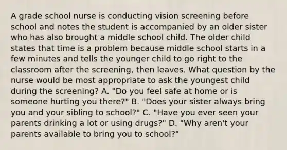 A grade school nurse is conducting vision screening before school and notes the student is accompanied by an older sister who has also brought a middle school child. The older child states that time is a problem because middle school starts in a few minutes and tells the younger child to go right to the classroom after the screening, then leaves. What question by the nurse would be most appropriate to ask the youngest child during the screening? A. "Do you feel safe at home or is someone hurting you there?" B. "Does your sister always bring you and your sibling to school?" C. "Have you ever seen your parents drinking a lot or using drugs?" D. "Why aren't your parents available to bring you to school?"