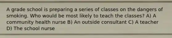 A grade school is preparing a series of classes on the dangers of smoking. Who would be most likely to teach the classes? A) A community health nurse B) An outside consultant C) A teacher D) The school nurse