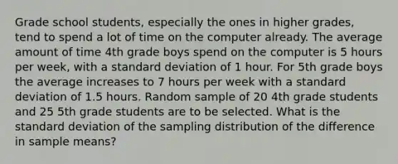 Grade school students, especially the ones in higher grades, tend to spend a lot of time on the computer already. The average amount of time 4th grade boys spend on the computer is 5 hours per week, with a <a href='https://www.questionai.com/knowledge/kqGUr1Cldy-standard-deviation' class='anchor-knowledge'>standard deviation</a> of 1 hour. For 5th grade boys the average increases to 7 hours per week with a standard deviation of 1.5 hours. Random sample of 20 4th grade students and 25 5th grade students are to be selected. What is the standard deviation of the sampling distribution of the difference in sample means?