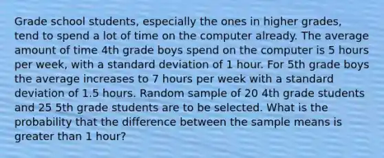 Grade school students, especially the ones in higher grades, tend to spend a lot of time on the computer already. The average amount of time 4th grade boys spend on the computer is 5 hours per week, with a <a href='https://www.questionai.com/knowledge/kqGUr1Cldy-standard-deviation' class='anchor-knowledge'>standard deviation</a> of 1 hour. For 5th grade boys the average increases to 7 hours per week with a standard deviation of 1.5 hours. Random sample of 20 4th grade students and 25 5th grade students are to be selected. What is the probability that the difference between the sample means is <a href='https://www.questionai.com/knowledge/ktgHnBD4o3-greater-than' class='anchor-knowledge'>greater than</a> 1 hour?