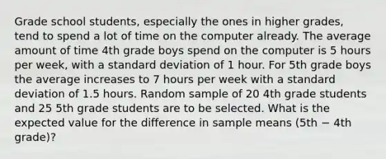 Grade school students, especially the ones in higher grades, tend to spend a lot of time on the computer already. The average amount of time 4th grade boys spend on the computer is 5 hours per week, with a standard deviation of 1 hour. For 5th grade boys the average increases to 7 hours per week with a standard deviation of 1.5 hours. Random sample of 20 4th grade students and 25 5th grade students are to be selected. What is the expected value for the difference in sample means (5th − 4th grade)?