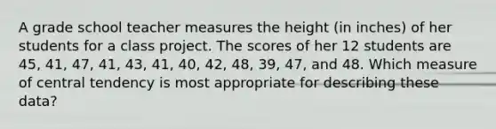 A grade school teacher measures the height (in inches) of her students for a class project. The scores of her 12 students are 45, 41, 47, 41, 43, 41, 40, 42, 48, 39, 47, and 48. Which measure of central tendency is most appropriate for describing these data?