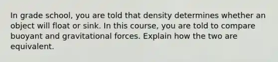 In grade school, you are told that density determines whether an object will float or sink. In this course, you are told to compare buoyant and gravitational forces. Explain how the two are equivalent.