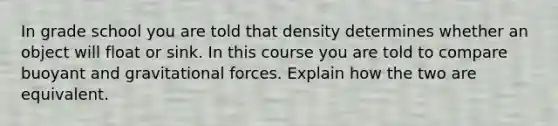 In grade school you are told that density determines whether an object will float or sink. In this course you are told to compare buoyant and gravitational forces. Explain how the two are equivalent.