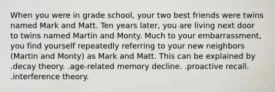 When you were in grade school, your two best friends were twins named Mark and Matt. Ten years later, you are living next door to twins named Martin and Monty. Much to your embarrassment, you find yourself repeatedly referring to your new neighbors (Martin and Monty) as Mark and Matt. This can be explained by .decay theory. .age-related memory decline. .proactive recall. .interference theory.