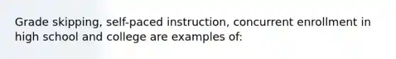 Grade skipping, self-paced instruction, concurrent enrollment in high school and college are examples of: