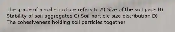 The grade of a soil structure refers to A) Size of the soil pads B) Stability of soil aggregates C) Soil particle size distribution D) The cohesiveness holding soil particles together