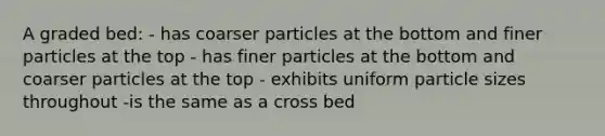 A graded bed: - has coarser particles at the bottom and finer particles at the top - has finer particles at the bottom and coarser particles at the top - exhibits uniform particle sizes throughout -is the same as a cross bed