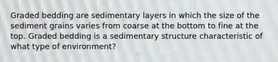 Graded bedding are sedimentary layers in which the size of the sediment grains varies from coarse at the bottom to fine at the top. Graded bedding is a sedimentary structure characteristic of what type of environment?